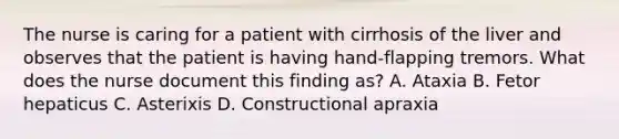 The nurse is caring for a patient with cirrhosis of the liver and observes that the patient is having hand-flapping tremors. What does the nurse document this finding as? A. Ataxia B. Fetor hepaticus C. Asterixis D. Constructional apraxia