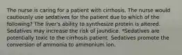 The nurse is caring for a patient with cirrhosis. The nurse would cautiously use sedatives for the patient due to which of the following? The liver's ability to synthesize protein is altered. Sedatives may increase the risk of jaundice. *Sedatives are potentially toxic to the cirrhosis patient. Sedatives promote the conversion of ammonia to ammonium ion.