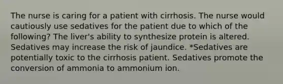 The nurse is caring for a patient with cirrhosis. The nurse would cautiously use sedatives for the patient due to which of the following? The liver's ability to synthesize protein is altered. Sedatives may increase the risk of jaundice. *Sedatives are potentially toxic to the cirrhosis patient. Sedatives promote the conversion of ammonia to ammonium ion.