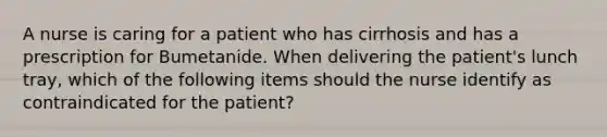 A nurse is caring for a patient who has cirrhosis and has a prescription for Bumetanide. When delivering the patient's lunch tray, which of the following items should the nurse identify as contraindicated for the patient?