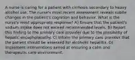 A nurse is caring for a patient with cirrhosis secondary to heavy alcohol use. The nurse's most recent assessment reveals subtle changes in the patient's cognition and behavior. What is the nurse's most appropriate response? A) Ensure that the patient's sodium intake does not exceed recommended levels. B) Report this finding to the primary care provider due to the possibility of hepatic encephalopathy. C) Inform the primary care provider that the patient should be assessed for alcoholic hepatitis. D) Implement interventions aimed at ensuring a calm and therapeutic care environment.