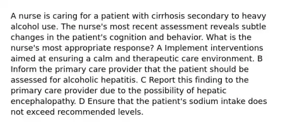 A nurse is caring for a patient with cirrhosis secondary to heavy alcohol use. The nurse's most recent assessment reveals subtle changes in the patient's cognition and behavior. What is the nurse's most appropriate response? A Implement interventions aimed at ensuring a calm and therapeutic care environment. B Inform the primary care provider that the patient should be assessed for alcoholic hepatitis. C Report this finding to the primary care provider due to the possibility of hepatic encephalopathy. D Ensure that the patient's sodium intake does not exceed recommended levels.