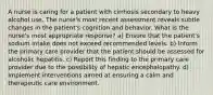 A nurse is caring for a patient with cirrhosis secondary to heavy alcohol use. The nurse's most recent assessment reveals subtle changes in the patient's cognition and behavior. What is the nurse's most appropriate response? a) Ensure that the patient's sodium intake does not exceed recommended levels. b) Inform the primary care provider that the patient should be assessed for alcoholic hepatitis. c) Report this finding to the primary care provider due to the possibility of hepatic encephalopathy. d) Implement interventions aimed at ensuring a calm and therapeutic care environment.