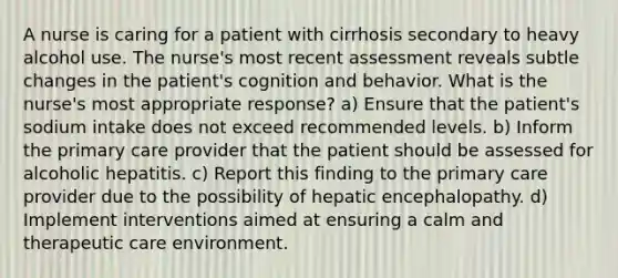 A nurse is caring for a patient with cirrhosis secondary to heavy alcohol use. The nurse's most recent assessment reveals subtle changes in the patient's cognition and behavior. What is the nurse's most appropriate response? a) Ensure that the patient's sodium intake does not exceed recommended levels. b) Inform the primary care provider that the patient should be assessed for alcoholic hepatitis. c) Report this finding to the primary care provider due to the possibility of hepatic encephalopathy. d) Implement interventions aimed at ensuring a calm and therapeutic care environment.