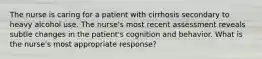 The nurse is caring for a patient with cirrhosis secondary to heavy alcohol use. The nurse's most recent assessment reveals subtle changes in the patient's cognition and behavior. What is the nurse's most appropriate response?