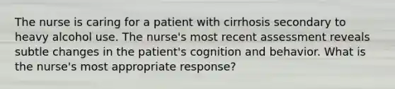 The nurse is caring for a patient with cirrhosis secondary to heavy alcohol use. The nurse's most recent assessment reveals subtle changes in the patient's cognition and behavior. What is the nurse's most appropriate response?