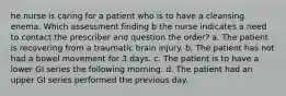 he nurse is caring for a patient who is to have a cleansing enema. Which assessment finding b the nurse indicates a need to contact the prescriber and question the order? a. The patient is recovering from a traumatic brain injury. b. The patient has not had a bowel movement for 3 days. c. The patient is to have a lower GI series the following morning. d. The patient had an upper GI series performed the previous day.