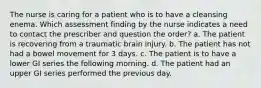 The nurse is caring for a patient who is to have a cleansing enema. Which assessment finding by the nurse indicates a need to contact the prescriber and question the order? a. The patient is recovering from a traumatic brain injury. b. The patient has not had a bowel movement for 3 days. c. The patient is to have a lower GI series the following morning. d. The patient had an upper GI series performed the previous day.