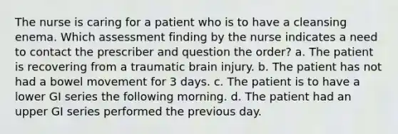 The nurse is caring for a patient who is to have a cleansing enema. Which assessment finding by the nurse indicates a need to contact the prescriber and question the order? a. The patient is recovering from a traumatic brain injury. b. The patient has not had a bowel movement for 3 days. c. The patient is to have a lower GI series the following morning. d. The patient had an upper GI series performed the previous day.