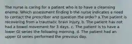 The nurse is caring for a patient who is to have a cleansing enema. Which assessment finding b the nurse indicates a need to contact the prescriber and question the order? a.The patient is recovering from a traumatic brain injury. b. The patient has not had a bowel movement for 3 days. c. The patient is to have a lower GI series the following morning. d. The patient had an upper GI series performed the previous day.