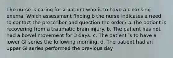 The nurse is caring for a patient who is to have a cleansing enema. Which assessment finding b the nurse indicates a need to contact the prescriber and question the order? a.The patient is recovering from a traumatic brain injury. b. The patient has not had a bowel movement for 3 days. c. The patient is to have a lower GI series the following morning. d. The patient had an upper GI series performed the previous day.