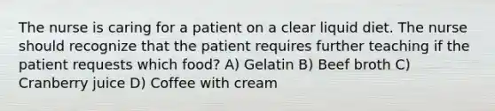 The nurse is caring for a patient on a clear liquid diet. The nurse should recognize that the patient requires further teaching if the patient requests which food? A) Gelatin B) Beef broth C) Cranberry juice D) Coffee with cream