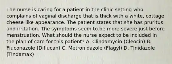 The nurse is caring for a patient in the clinic setting who complains of vaginal discharge that is thick with a white, cottage cheese-like appearance. The patient states that she has pruritus and irritation. The symptoms seem to be more severe just before menstruation. What should the nurse expect to be included in the plan of care for this patient? A. Clindamycin (Cleocin) B. Fluconazole (Diflucan) C. Metronidazole (Flagyl) D. Tinidazole (Tindamax)