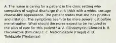 A. The nurse is caring for a patient in the clinic setting who complains of vaginal discharge that is thick with a white, cottage cheese-like appearance. The patient states that she has pruritus and irritation. The symptoms seem to be more severe just before menstruation. What should the nurse expect to be included in the plan of care for this patient? a. A. Clindamycin (Cleocin) b. B. Fluconazole (Diflucan) c. C. Metronidazole (Flagyl) d. D. Tinidazole (Tindamax)