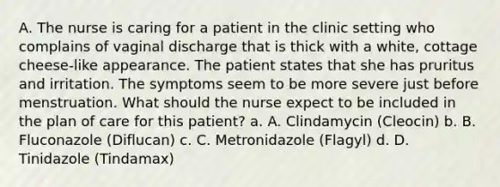 A. The nurse is caring for a patient in the clinic setting who complains of vaginal discharge that is thick with a white, cottage cheese-like appearance. The patient states that she has pruritus and irritation. The symptoms seem to be more severe just before menstruation. What should the nurse expect to be included in the plan of care for this patient? a. A. Clindamycin (Cleocin) b. B. Fluconazole (Diflucan) c. C. Metronidazole (Flagyl) d. D. Tinidazole (Tindamax)