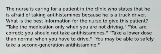 The nurse is caring for a patient in the clinic who states that he is afraid of taking antihistamines because he is a truck driver. What is the best information for the nurse to give this patient? "Take the medication only when you are not driving." "You are correct; you should not take antihistamines." "Take a lower dose than normal when you have to drive." "You may be able to safely take a second-generation antihistamine."