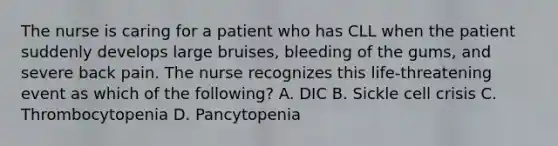 The nurse is caring for a patient who has CLL when the patient suddenly develops large bruises, bleeding of the gums, and severe back pain. The nurse recognizes this life-threatening event as which of the following? A. DIC B. Sickle cell crisis C. Thrombocytopenia D. Pancytopenia