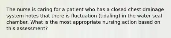 The nurse is caring for a patient who has a closed chest drainage system notes that there is fluctuation (tidaling) in the water seal chamber. What is the most appropriate nursing action based on this assessment?