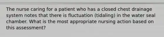 The nurse caring for a patient who has a closed chest drainage system notes that there is fluctuation (tidaling) in the water seal chamber. What is the most appropriate nursing action based on this assessment?