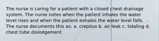 The nurse is caring for a patient with a closed chest drainage system. The nurse notes when the patient inhales the water level rises and when the patient exhales the water level falls. The nurse documents this as: a. crepitus b. air leak c. tidaling d. chest tube dislodgement