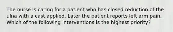 The nurse is caring for a patient who has closed reduction of the ulna with a cast applied. Later the patient reports left arm pain. Which of the following interventions is the highest priority?