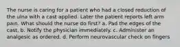 The nurse is caring for a patient who had a closed reduction of the ulna with a cast applied. Later the patient reports left arm pain. What should the nurse do first? a. Pad the edges of the cast. b. Notify the physician immediately. c. Administer an analgesic as ordered. d. Perform neurovascular check on fingers