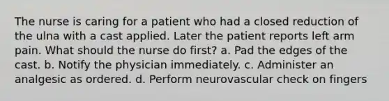 The nurse is caring for a patient who had a closed reduction of the ulna with a cast applied. Later the patient reports left arm pain. What should the nurse do first? a. Pad the edges of the cast. b. Notify the physician immediately. c. Administer an analgesic as ordered. d. Perform neurovascular check on fingers