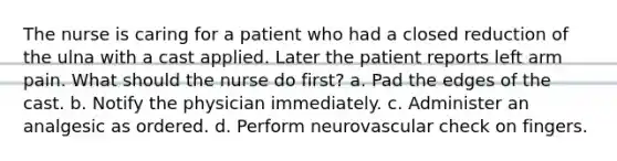 The nurse is caring for a patient who had a closed reduction of the ulna with a cast applied. Later the patient reports left arm pain. What should the nurse do first? a. Pad the edges of the cast. b. Notify the physician immediately. c. Administer an analgesic as ordered. d. Perform neurovascular check on fingers.