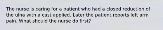 The nurse is caring for a patient who had a closed reduction of the ulna with a cast applied. Later the patient reports left arm pain. What should the nurse do first?