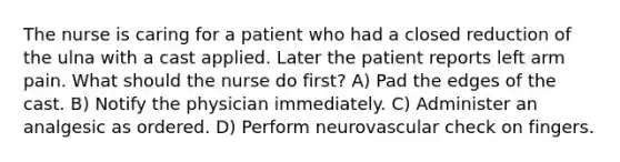 The nurse is caring for a patient who had a closed reduction of the ulna with a cast applied. Later the patient reports left arm pain. What should the nurse do first? A) Pad the edges of the cast. B) Notify the physician immediately. C) Administer an analgesic as ordered. D) Perform neurovascular check on fingers.