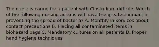 The nurse is caring for a patient with Clostridium difficile. Which of the following nursing actions will have the greatest impact in preventing the spread of bacteria? A. Monthly in-services about contact precautions B. Placing all contaminated items in biohazard bags C. Mandatory cultures on all patients D. Proper hand hygiene techniques