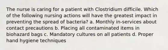 The nurse is caring for a patient with Clostridium difficile. Which of the following nursing actions will have the greatest impact in preventing the spread of bacteria? a. Monthly in-services about contact precautions b. Placing all contaminated items in biohazard bags c. Mandatory cultures on all patients d. Proper hand hygiene techniques