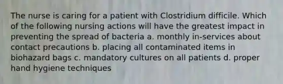 The nurse is caring for a patient with Clostridium difficile. Which of the following nursing actions will have the greatest impact in preventing the spread of bacteria a. monthly in-services about contact precautions b. placing all contaminated items in biohazard bags c. mandatory cultures on all patients d. proper hand hygiene techniques