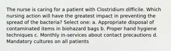 The nurse is caring for a patient with Clostridium difficile. Which nursing action will have the greatest impact in preventing the spread of the bacteria? Select one: a. Appropriate disposal of contaminated items in biohazard bags b. Proper hand hygiene techniques c. Monthly in-services about contact precautions d. Mandatory cultures on all patients