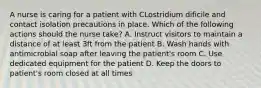 A nurse is caring for a patient with CLostridium dificile and contact isolation precautions in place. Which of the following actions should the nurse take? A. Instruct visitors to maintain a distance of at least 3ft from the patient B. Wash hands with antimicrobial soap after leaving the patient's room C. Use dedicated equipment for the patient D. Keep the doors to patient's room closed at all times