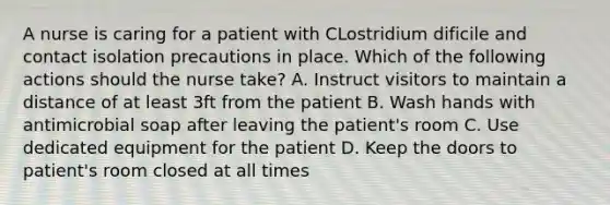 A nurse is caring for a patient with CLostridium dificile and contact isolation precautions in place. Which of the following actions should the nurse take? A. Instruct visitors to maintain a distance of at least 3ft from the patient B. Wash hands with antimicrobial soap after leaving the patient's room C. Use dedicated equipment for the patient D. Keep the doors to patient's room closed at all times