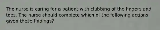 The nurse is caring for a patient with clubbing of the fingers and toes. The nurse should complete which of the following actions given these findings?