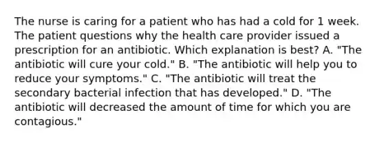 The nurse is caring for a patient who has had a cold for 1 week. The patient questions why the health care provider issued a prescription for an antibiotic. Which explanation is best? A. "The antibiotic will cure your cold." B. "The antibiotic will help you to reduce your symptoms." C. "The antibiotic will treat the secondary bacterial infection that has developed." D. "The antibiotic will decreased the amount of time for which you are contagious."