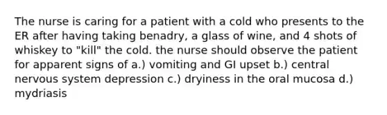 The nurse is caring for a patient with a cold who presents to the ER after having taking benadry, a glass of wine, and 4 shots of whiskey to "kill" the cold. the nurse should observe the patient for apparent signs of a.) vomiting and GI upset b.) central nervous system depression c.) dryiness in the oral mucosa d.) mydriasis