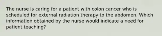 The nurse is caring for a patient with colon cancer who is scheduled for external radiation therapy to the abdomen. Which information obtained by the nurse would indicate a need for patient teaching?