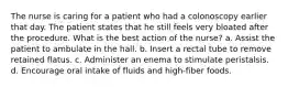 The nurse is caring for a patient who had a colonoscopy earlier that day. The patient states that he still feels very bloated after the procedure. What is the best action of the nurse? a. Assist the patient to ambulate in the hall. b. Insert a rectal tube to remove retained flatus. c. Administer an enema to stimulate peristalsis. d. Encourage oral intake of fluids and high-fiber foods.