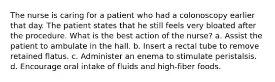 The nurse is caring for a patient who had a colonoscopy earlier that day. The patient states that he still feels very bloated after the procedure. What is the best action of the nurse? a. Assist the patient to ambulate in the hall. b. Insert a rectal tube to remove retained flatus. c. Administer an enema to stimulate peristalsis. d. Encourage oral intake of fluids and high-fiber foods.