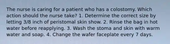 The nurse is caring for a patient who has a colostomy. Which action should the nurse take? 1. Determine the correct size by letting 3/8 inch of peristomal skin show. 2. Rinse the bag in hot water before reapplying. 3. Wash the stoma and skin with warm water and soap. 4. Change the wafer faceplate every 7 days.