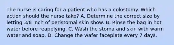 The nurse is caring for a patient who has a colostomy. Which action should the nurse take? A. Determine the correct size by letting 3/8 inch of peristomal skin show. B. Rinse the bag in hot water before reapplying. C. Wash the stoma and skin with warm water and soap. D. Change the wafer faceplate every 7 days.