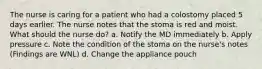 The nurse is caring for a patient who had a colostomy placed 5 days earlier. The nurse notes that the stoma is red and moist. What should the nurse do? a. Notify the MD immediately b. Apply pressure c. Note the condition of the stoma on the nurse's notes (Findings are WNL) d. Change the appliance pouch