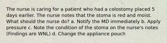 The nurse is caring for a patient who had a colostomy placed 5 days earlier. The nurse notes that the stoma is red and moist. What should the nurse do? a. Notify the MD immediately b. Apply pressure c. Note the condition of the stoma on the nurse's notes (Findings are WNL) d. Change the appliance pouch