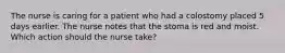 The nurse is caring for a patient who had a colostomy placed 5 days earlier. The nurse notes that the stoma is red and moist. Which action should the nurse take?