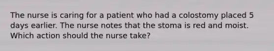 The nurse is caring for a patient who had a colostomy placed 5 days earlier. The nurse notes that the stoma is red and moist. Which action should the nurse take?