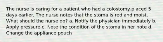 The nurse is caring for a patient who had a colostomy placed 5 days earlier. The nurse notes that the stoma is red and moist. What should the nurse do? a. Notify the physician immediately b. Apply pressure c. Note the condition of the stoma in her note d. Change the appliance pouch