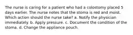 The nurse is caring for a patient who had a colostomy placed 5 days earlier. The nurse notes that the stoma is red and moist. Which action should the nurse take? a. Notify the physician immediately. b. Apply pressure. c. Document the condition of the stoma. d. Change the appliance pouch.